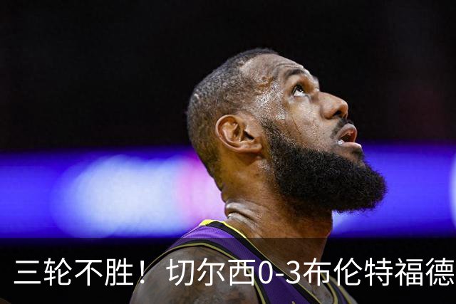 三轮不胜！切尔西0-3布伦特福德先赛掉第七 蓝军连续21场联赛丢球